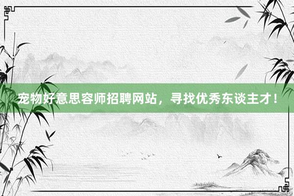 宠物好意思容师招聘网站，寻找优秀东谈主才！